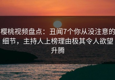 樱桃视频盘点：丑闻7个你从没注意的细节，主持人上榜理由极其令人欲望升腾