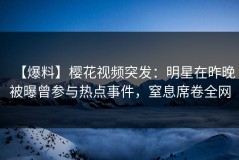 【爆料】樱花视频突发：明星在昨晚被曝曾参与热点事件，窒息席卷全网