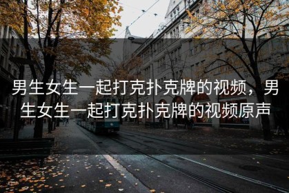 男生女生一起打克扑克牌的视频，男生女生一起打克扑克牌的视频原声