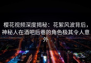樱花视频深度揭秘：花絮风波背后，神秘人在酒吧后巷的角色极其令人意外