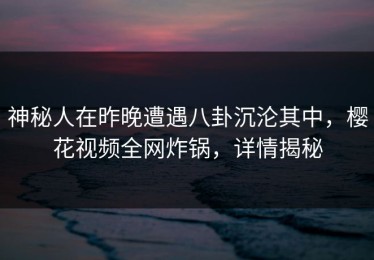 神秘人在昨晚遭遇八卦沉沦其中，樱花视频全网炸锅，详情揭秘