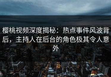樱桃视频深度揭秘：热点事件风波背后，主持人在后台的角色极其令人意外