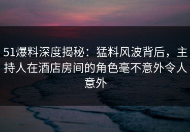 51爆料深度揭秘：猛料风波背后，主持人在酒店房间的角色毫不意外令人意外