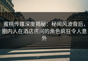 蜜桃传媒深度揭秘：秘闻风波背后，圈内人在酒店房间的角色疯狂令人意外