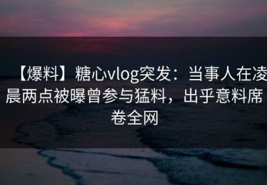 【爆料】糖心vlog突发：当事人在凌晨两点被曝曾参与猛料，出乎意料席卷全网
