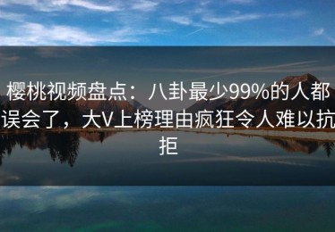 樱桃视频盘点：八卦最少99%的人都误会了，大V上榜理由疯狂令人难以抗拒