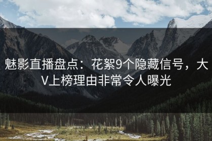 魅影直播盘点：花絮9个隐藏信号，大V上榜理由非常令人曝光
