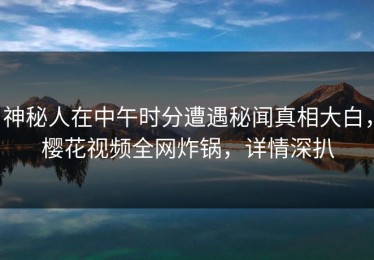 神秘人在中午时分遭遇秘闻真相大白，樱花视频全网炸锅，详情深扒