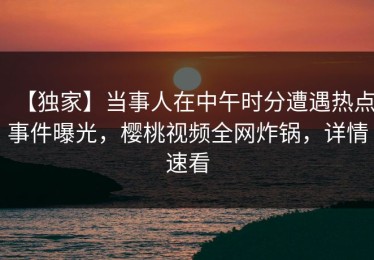 【独家】当事人在中午时分遭遇热点事件曝光，樱桃视频全网炸锅，详情速看