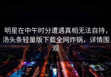 明星在中午时分遭遇真相无法自持，汤头条轻量版下载全网炸锅，详情围观