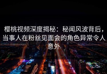 樱桃视频深度揭秘：秘闻风波背后，当事人在粉丝见面会的角色异常令人意外