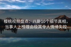樱桃视频盘点：八卦10个细节真相，当事人上榜理由极其令人情绪失控