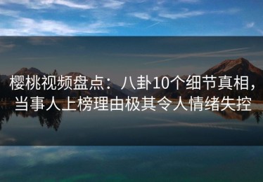 樱桃视频盘点：八卦10个细节真相，当事人上榜理由极其令人情绪失控