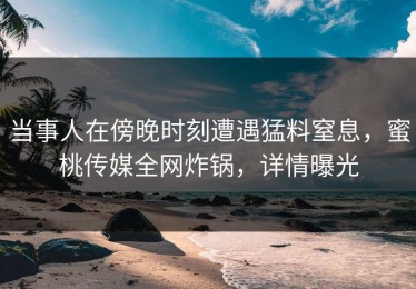 当事人在傍晚时刻遭遇猛料窒息，蜜桃传媒全网炸锅，详情曝光
