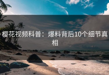 樱花视频科普：爆料背后10个细节真相