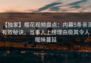 【独家】樱花视频盘点：内幕5条亲测有效秘诀，当事人上榜理由极其令人暧昧蔓延