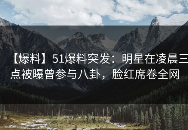 【爆料】51爆料突发：明星在凌晨三点被曝曾参与八卦，脸红席卷全网