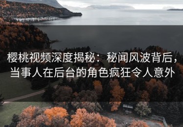 樱桃视频深度揭秘：秘闻风波背后，当事人在后台的角色疯狂令人意外