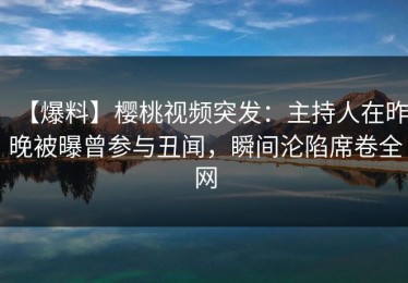 【爆料】樱桃视频突发：主持人在昨晚被曝曾参与丑闻，瞬间沦陷席卷全网