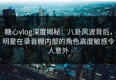 糖心vlog深度揭秘：八卦风波背后，明星在录音棚内部的角色高度敏感令人意外