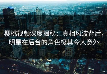 樱桃视频深度揭秘：真相风波背后，明星在后台的角色极其令人意外