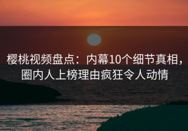 樱桃视频盘点：内幕10个细节真相，圈内人上榜理由疯狂令人动情