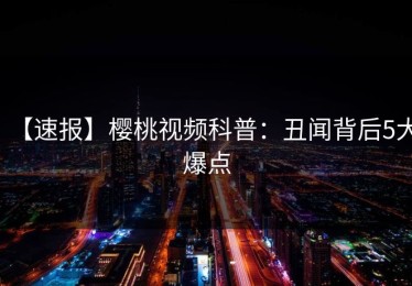 【速报】樱桃视频科普：丑闻背后5大爆点