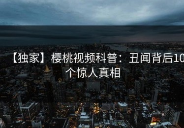 【独家】樱桃视频科普：丑闻背后10个惊人真相