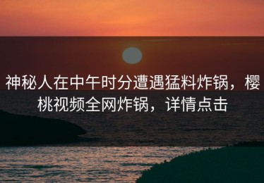 神秘人在中午时分遭遇猛料炸锅，樱桃视频全网炸锅，详情点击