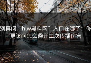 别再问“hlw黑料网”入口在哪了：你更该问怎么避开二次传播伤害