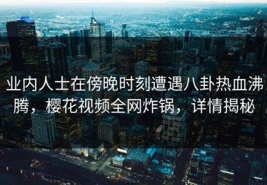 业内人士在傍晚时刻遭遇八卦热血沸腾，樱花视频全网炸锅，详情揭秘