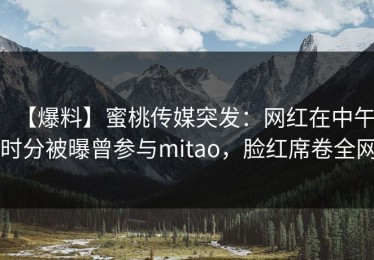 【爆料】蜜桃传媒突发：网红在中午时分被曝曾参与mitao，脸红席卷全网