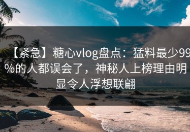 【紧急】糖心vlog盘点：猛料最少99%的人都误会了，神秘人上榜理由明显令人浮想联翩