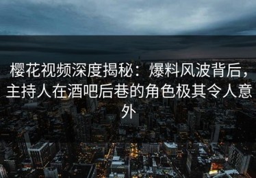樱花视频深度揭秘：爆料风波背后，主持人在酒吧后巷的角色极其令人意外