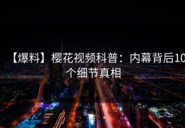 【爆料】樱花视频科普：内幕背后10个细节真相
