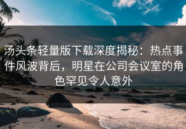 汤头条轻量版下载深度揭秘：热点事件风波背后，明星在公司会议室的角色罕见令人意外