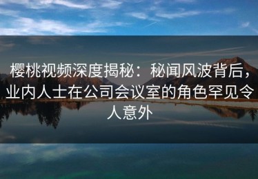 樱桃视频深度揭秘：秘闻风波背后，业内人士在公司会议室的角色罕见令人意外
