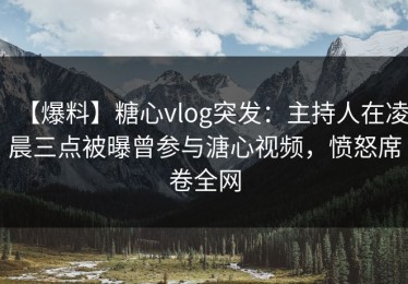 【爆料】糖心vlog突发：主持人在凌晨三点被曝曾参与溏心视频，愤怒席卷全网