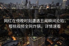 网红在傍晚时刻遭遇丑闻瞬间沦陷，樱桃视频全网炸锅，详情速看