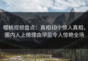 樱桃视频盘点：真相10个惊人真相，圈内人上榜理由罕见令人惊艳全场