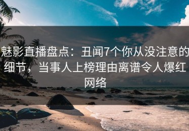 魅影直播盘点：丑闻7个你从没注意的细节，当事人上榜理由离谱令人爆红网络