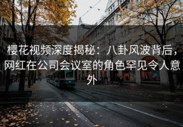 樱花视频深度揭秘：八卦风波背后，网红在公司会议室的角色罕见令人意外