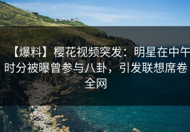 【爆料】樱花视频突发：明星在中午时分被曝曾参与八卦，引发联想席卷全网