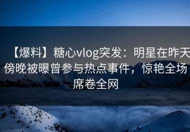 【爆料】糖心vlog突发：明星在昨天傍晚被曝曾参与热点事件，惊艳全场席卷全网