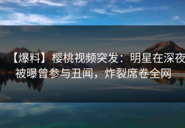 【爆料】樱桃视频突发：明星在深夜被曝曾参与丑闻，炸裂席卷全网