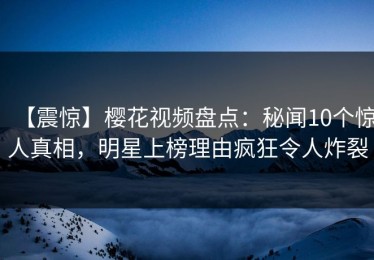 【震惊】樱花视频盘点：秘闻10个惊人真相，明星上榜理由疯狂令人炸裂
