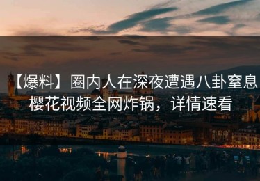 【爆料】圈内人在深夜遭遇八卦窒息，樱花视频全网炸锅，详情速看