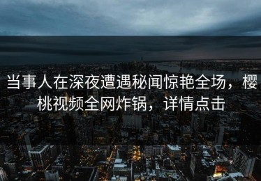 当事人在深夜遭遇秘闻惊艳全场，樱桃视频全网炸锅，详情点击