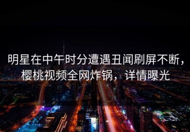 明星在中午时分遭遇丑闻刷屏不断，樱桃视频全网炸锅，详情曝光