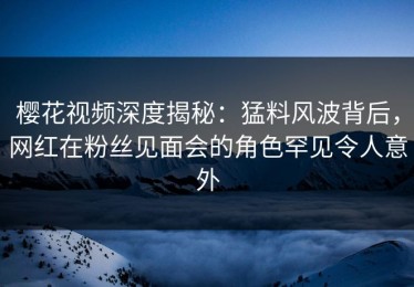 樱花视频深度揭秘：猛料风波背后，网红在粉丝见面会的角色罕见令人意外